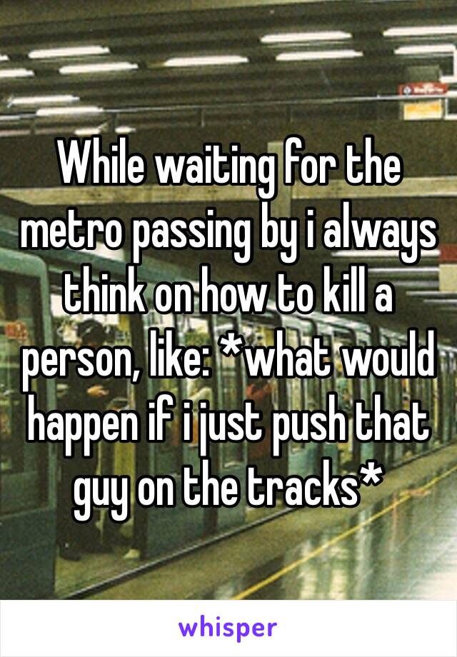While waiting for the metro passing by i always think on how to kill a person, like: *what would happen if i just push that guy on the tracks*