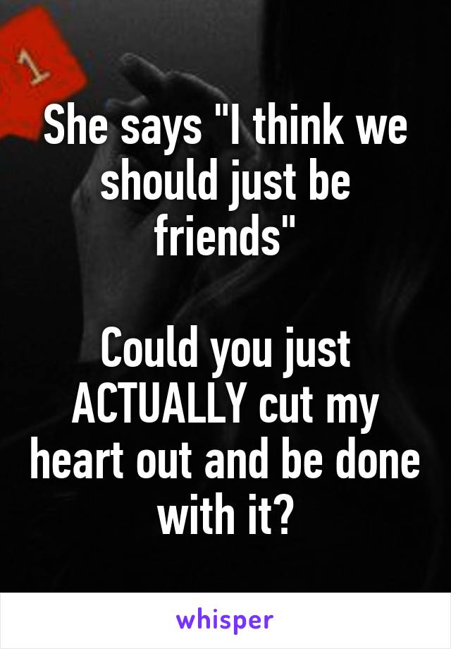 She says "I think we should just be friends"

Could you just ACTUALLY cut my heart out and be done with it?