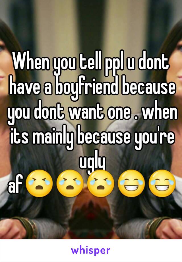 When you tell ppl u dont have a boyfriend because you dont want one . when its mainly because you're ugly af😭😭😭😂😂