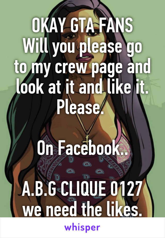 OKAY GTA FANS
Will you please go to my crew page and look at it and like it. Please. 

On Facebook..

A.B.G CLIQUE 0127 we need the likes.