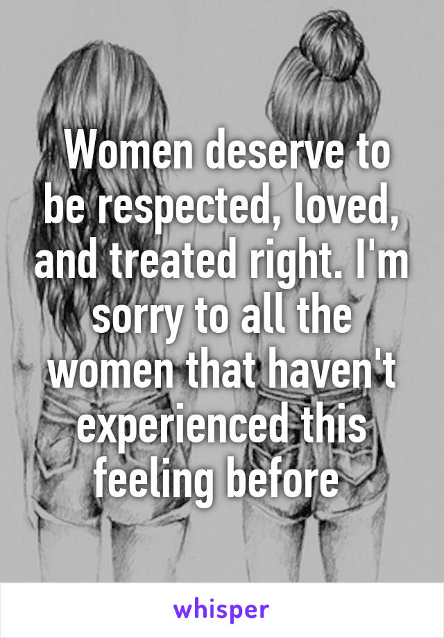  Women deserve to be respected, loved, and treated right. I'm sorry to all the women that haven't experienced this feeling before 