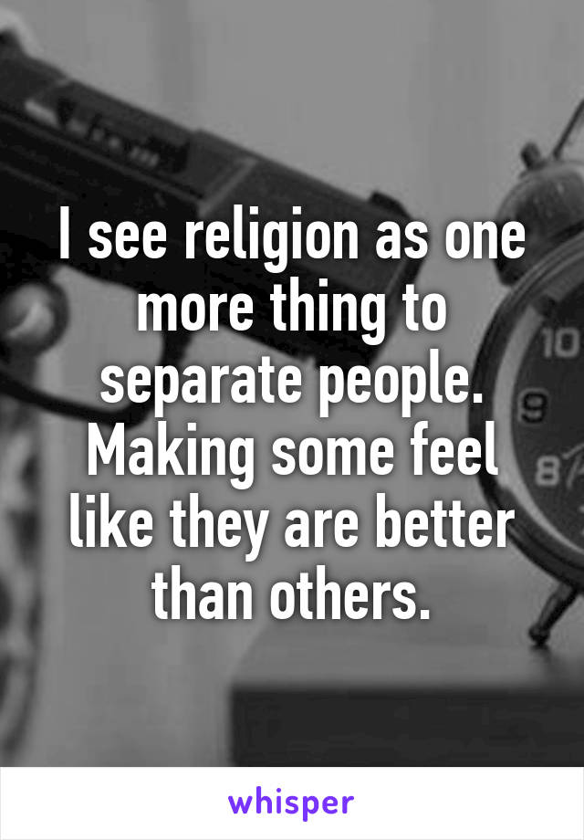 I see religion as one more thing to separate people. Making some feel like they are better than others.