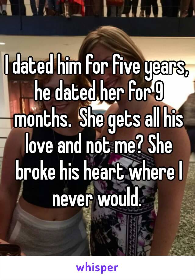 I dated him for five years, he dated her for 9 months.  She gets all his love and not me? She broke his heart where I never would. 