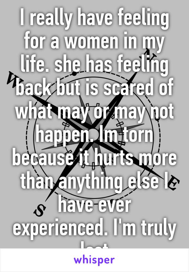 I really have feeling for a women in my life. she has feeling back but is scared of what may or may not happen. Im torn because it hurts more than anything else I have ever experienced. I'm truly lost