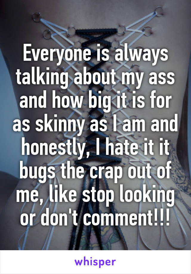 Everyone is always talking about my ass and how big it is for as skinny as I am and honestly, I hate it it bugs the crap out of me, like stop looking or don't comment!!!