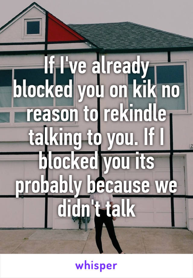 If I've already blocked you on kik no reason to rekindle talking to you. If I blocked you its probably because we didn't talk