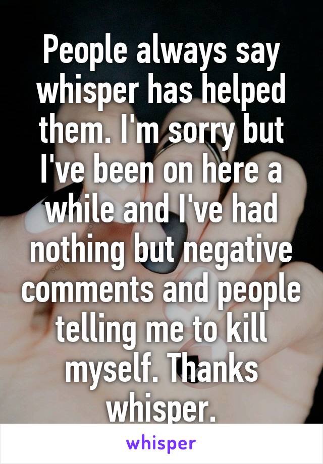 People always say whisper has helped them. I'm sorry but I've been on here a while and I've had nothing but negative comments and people telling me to kill myself. Thanks whisper.