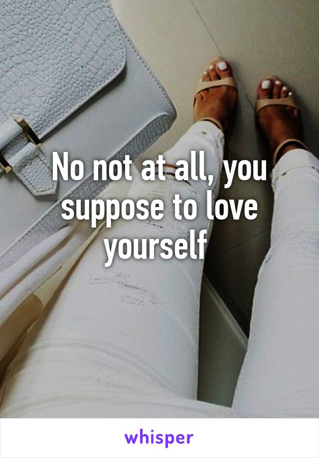 No not at all, you suppose to love yourself 
