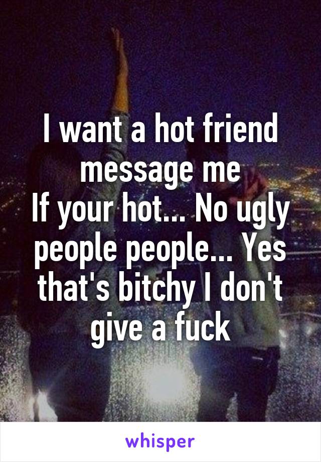 I want a hot friend message me
If your hot... No ugly people people... Yes that's bitchy I don't give a fuck