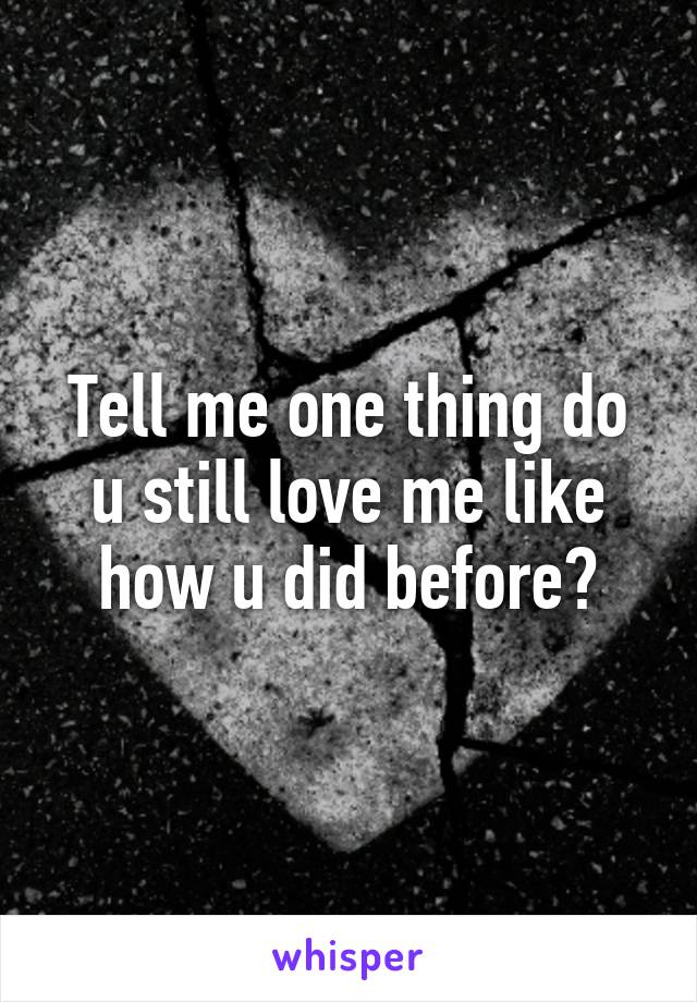 Tell me one thing do u still love me like how u did before?