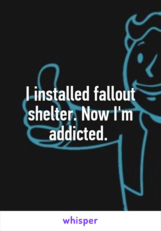 I installed fallout shelter. Now I'm addicted. 