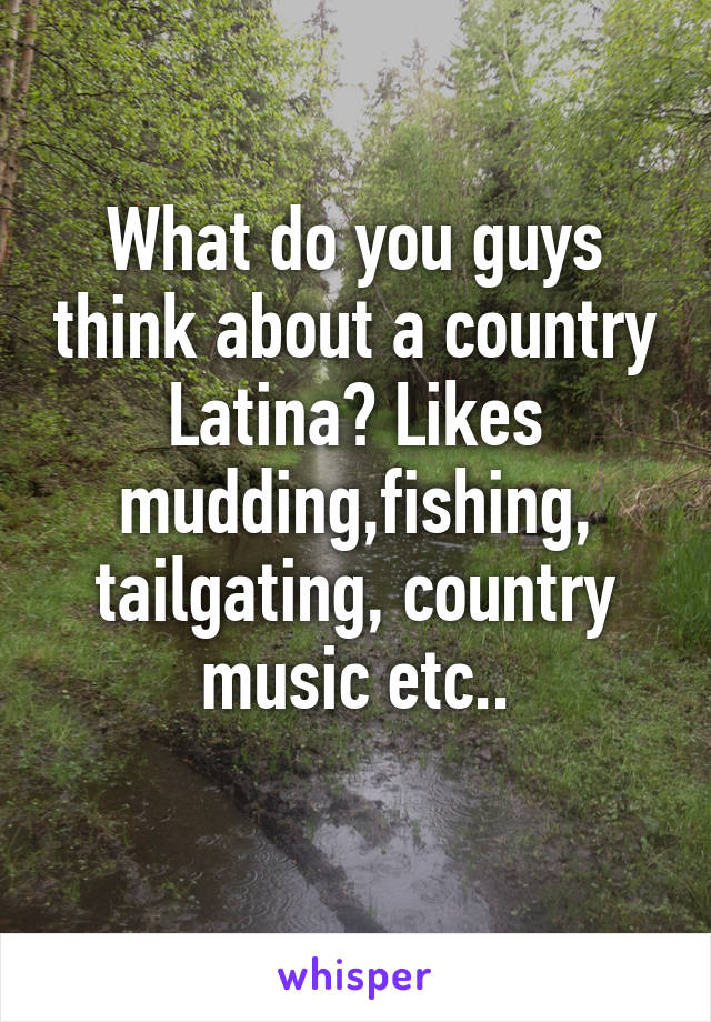 What do you guys think about a country Latina? Likes mudding,fishing, tailgating, country music etc..
