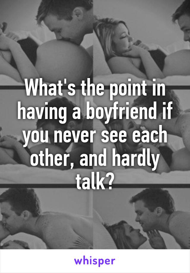 What's the point in having a boyfriend if you never see each other, and hardly talk?