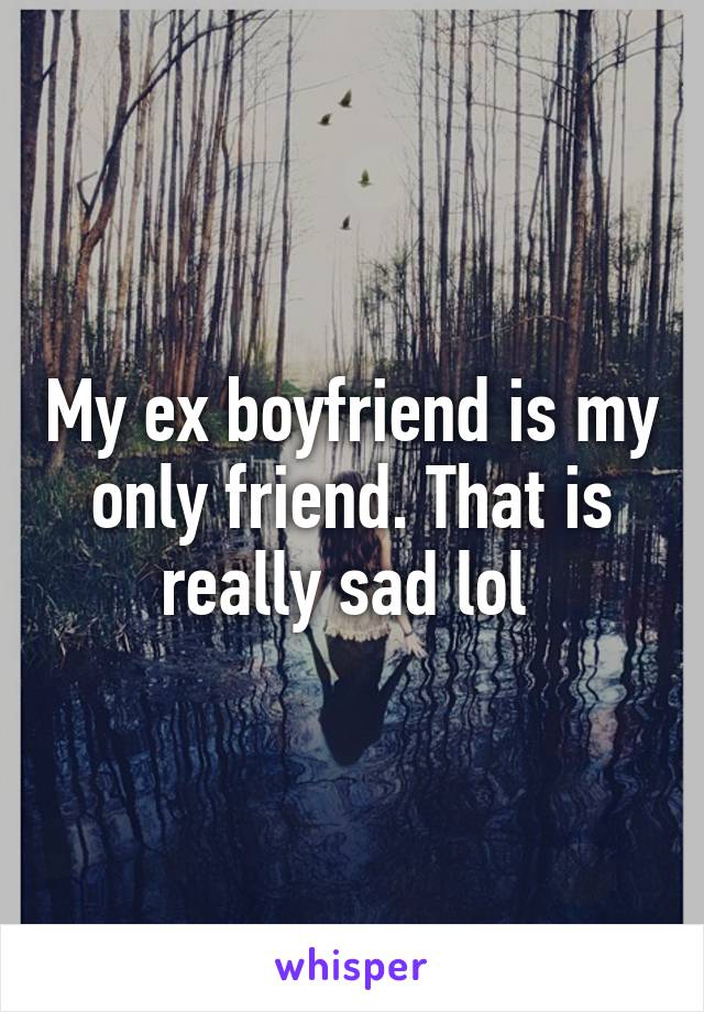My ex boyfriend is my only friend. That is really sad lol 