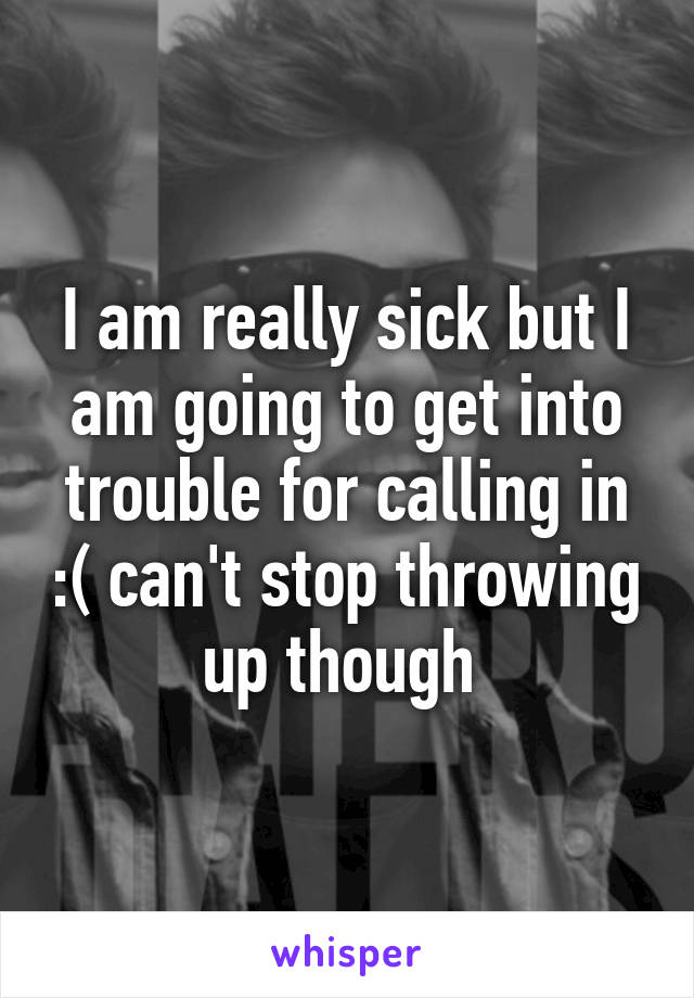 I am really sick but I am going to get into trouble for calling in :( can't stop throwing up though 