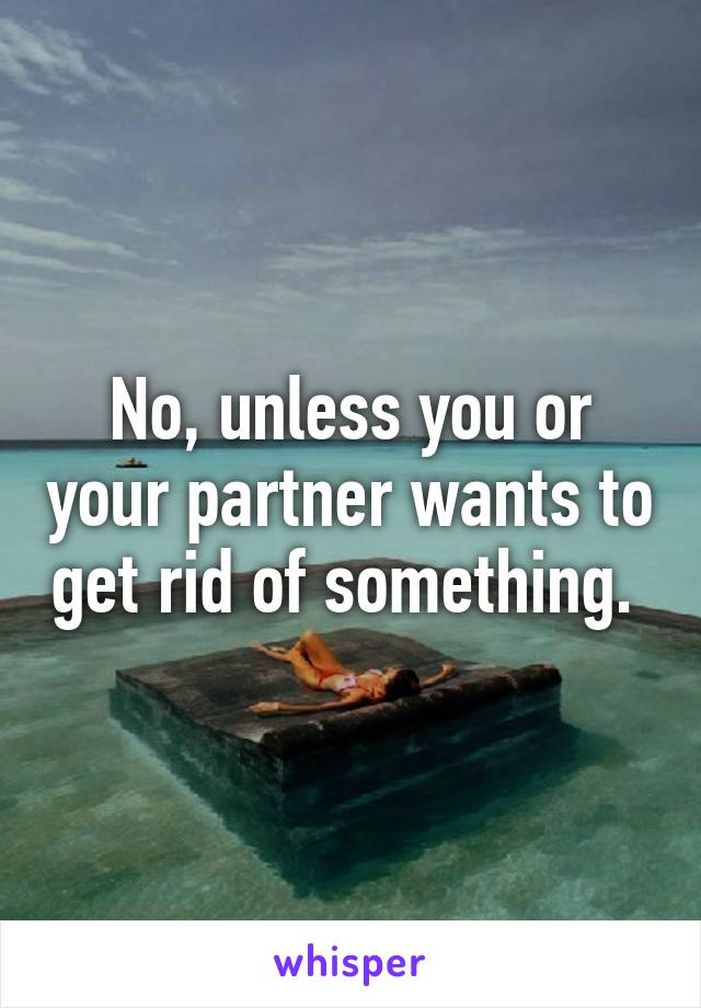 No, unless you or your partner wants to get rid of something. 