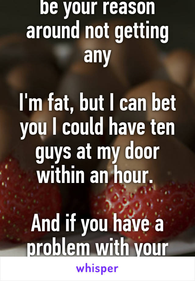 Being fat should not be your reason around not getting any

I'm fat, but I can bet you I could have ten guys at my door within an hour. 

And if you have a problem with your weight, go to the gym.
