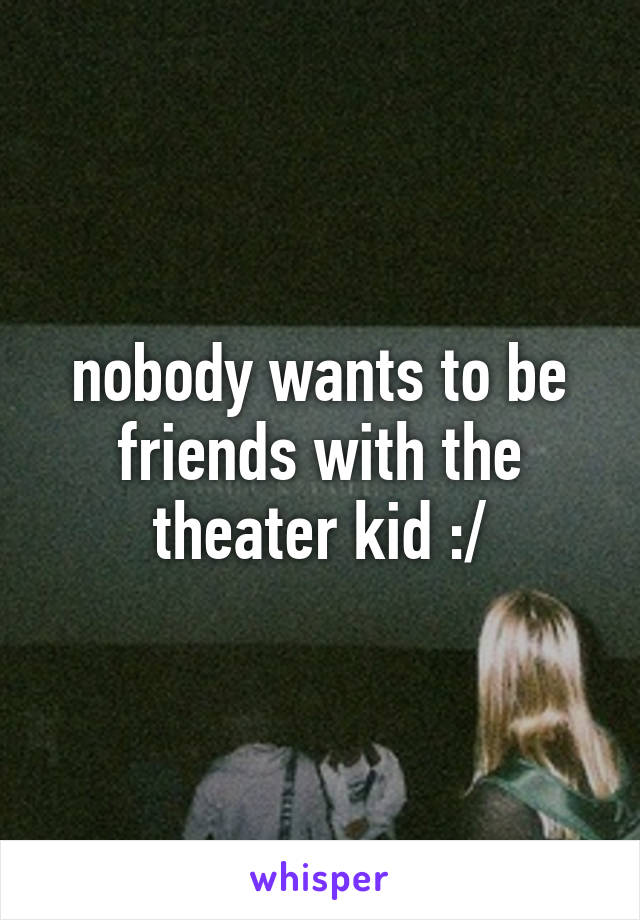 nobody wants to be friends with the theater kid :/