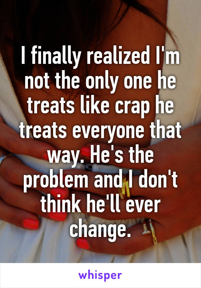 I finally realized I'm not the only one he treats like crap he treats everyone that way. He's the problem and I don't think he'll ever change.