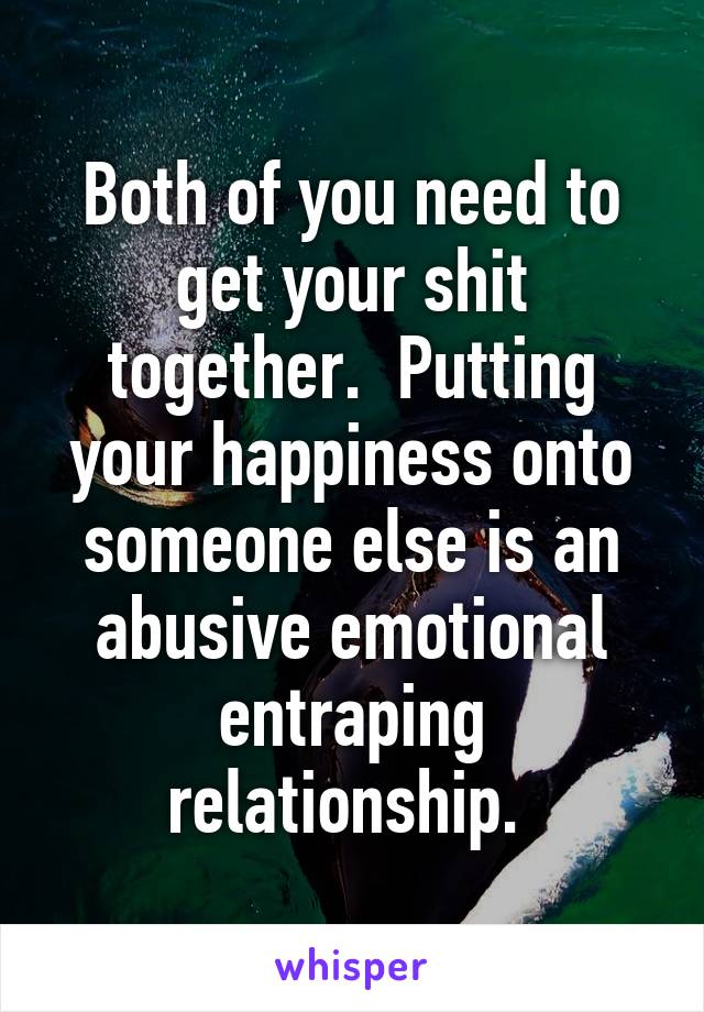 Both of you need to get your shit together.  Putting your happiness onto someone else is an abusive emotional entraping relationship. 