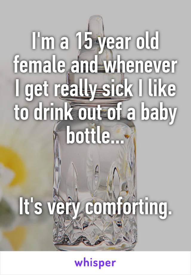 I'm a 15 year old female and whenever I get really sick I like to drink out of a baby bottle...


It's very comforting. 