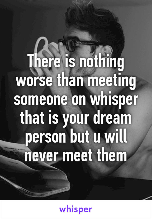 There is nothing worse than meeting someone on whisper that is your dream person but u will never meet them