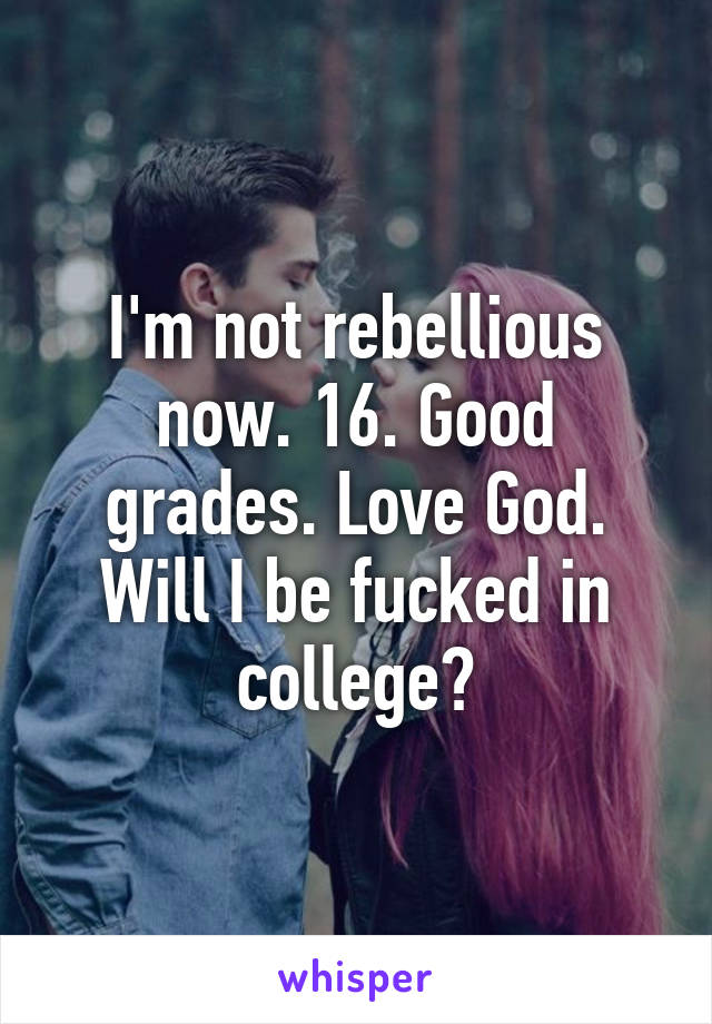 I'm not rebellious now. 16. Good grades. Love God. Will I be fucked in college?