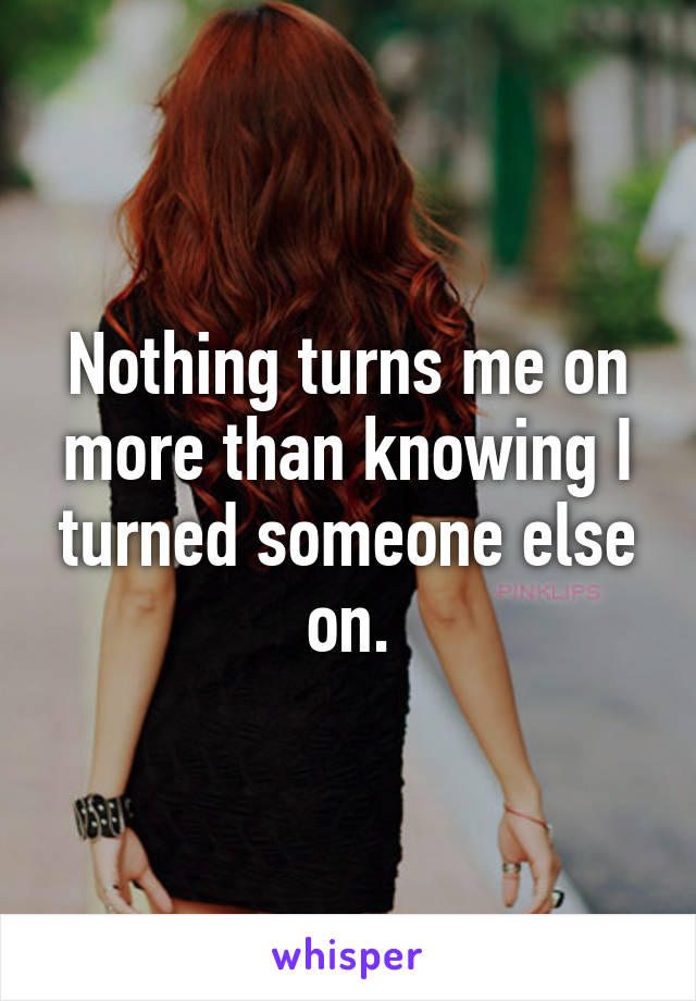 Nothing turns me on more than knowing I turned someone else on.