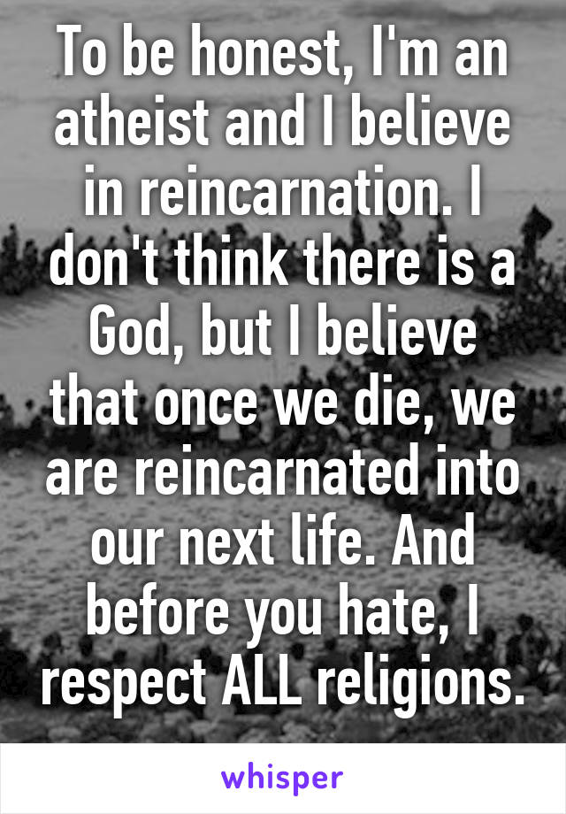 To be honest, I'm an atheist and I believe in reincarnation. I don't think there is a God, but I believe that once we die, we are reincarnated into our next life. And before you hate, I respect ALL religions. 