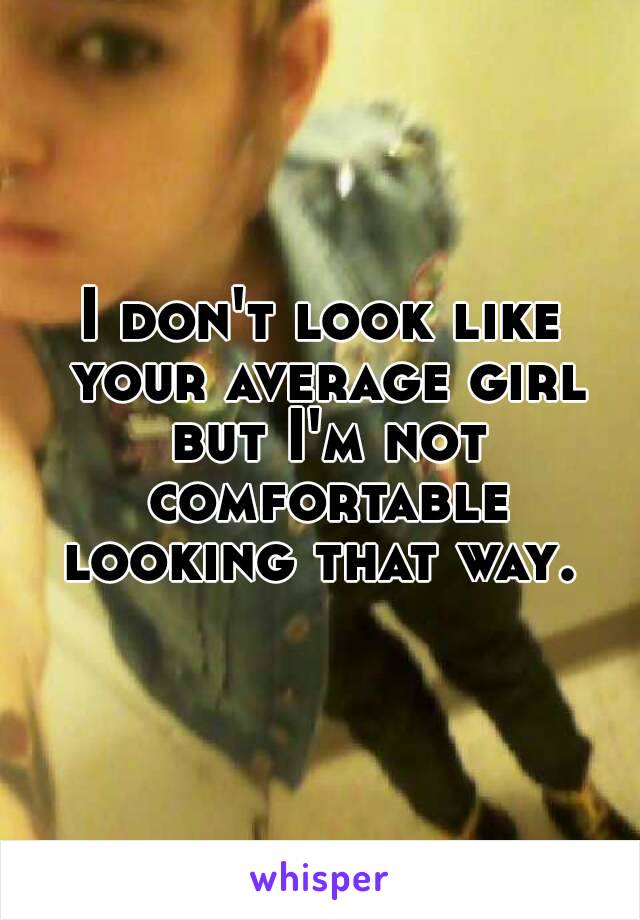 I don't look like your average girl but I'm not comfortable looking that way. 