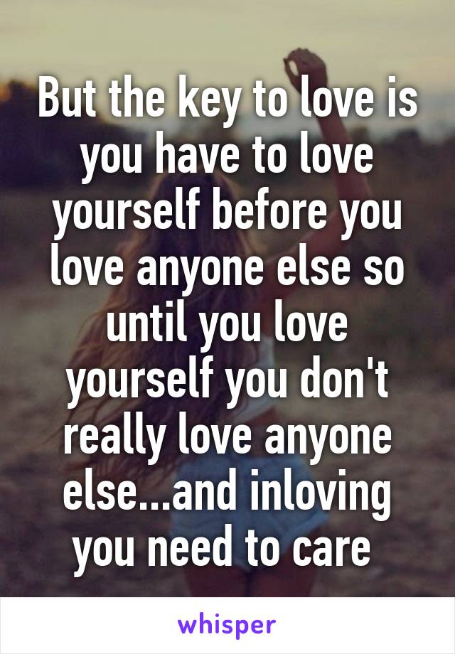 But the key to love is you have to love yourself before you love anyone else so until you love yourself you don't really love anyone else...and inloving you need to care 