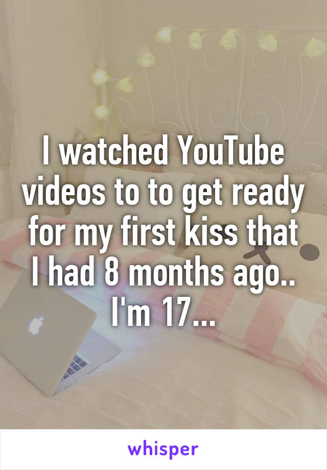 I watched YouTube videos to to get ready for my first kiss that I had 8 months ago.. I'm 17...