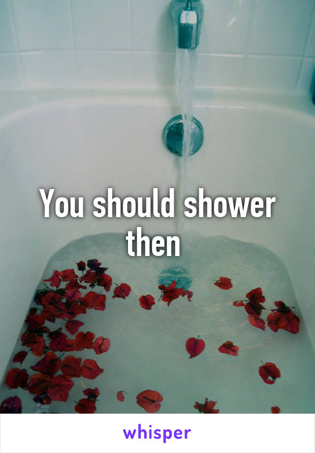 You should shower then 