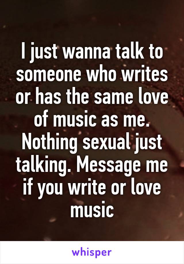 I just wanna talk to someone who writes or has the same love of music as me. Nothing sexual just talking. Message me if you write or love music