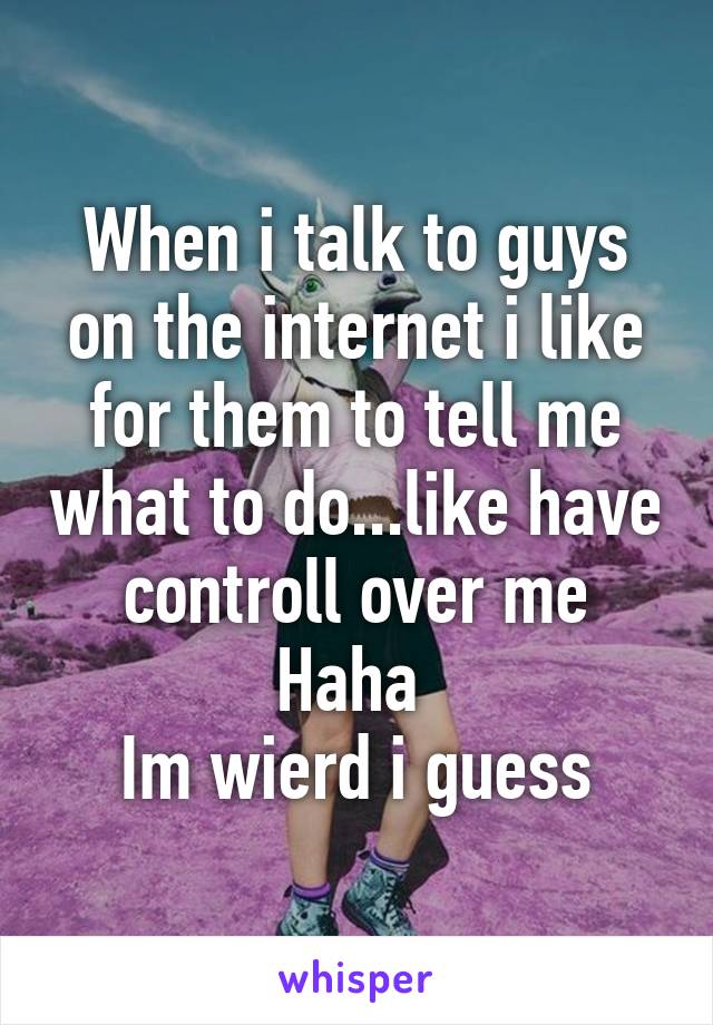 When i talk to guys on the internet i like for them to tell me what to do...like have controll over me
Haha 
Im wierd i guess
