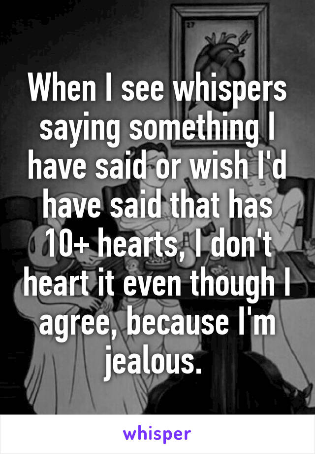 When I see whispers saying something I have said or wish I'd have said that has 10+ hearts, I don't heart it even though I agree, because I'm jealous. 