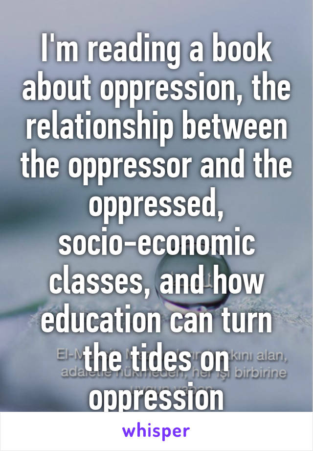 I'm reading a book about oppression, the relationship between the oppressor and the oppressed, socio-economic classes, and how education can turn the tides on oppression