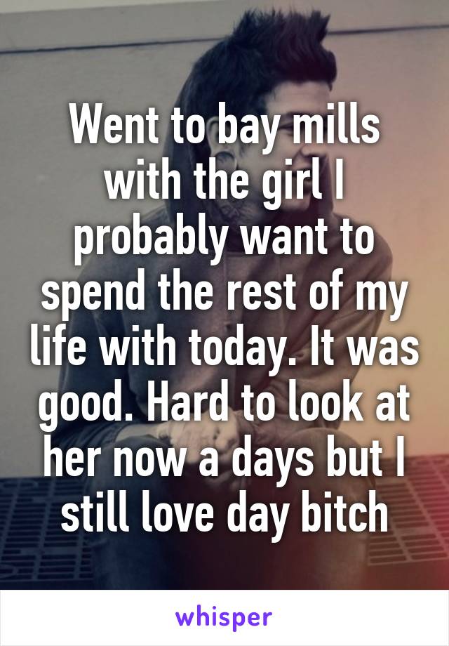 Went to bay mills with the girl I probably want to spend the rest of my life with today. It was good. Hard to look at her now a days but I still love day bitch