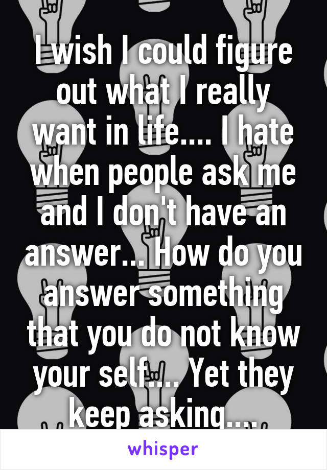 I wish I could figure out what I really want in life.... I hate when people ask me and I don't have an answer... How do you answer something that you do not know your self.... Yet they keep asking....