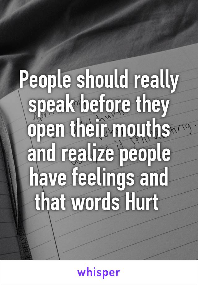 People should really speak before they open their mouths and realize people have feelings and that words Hurt 