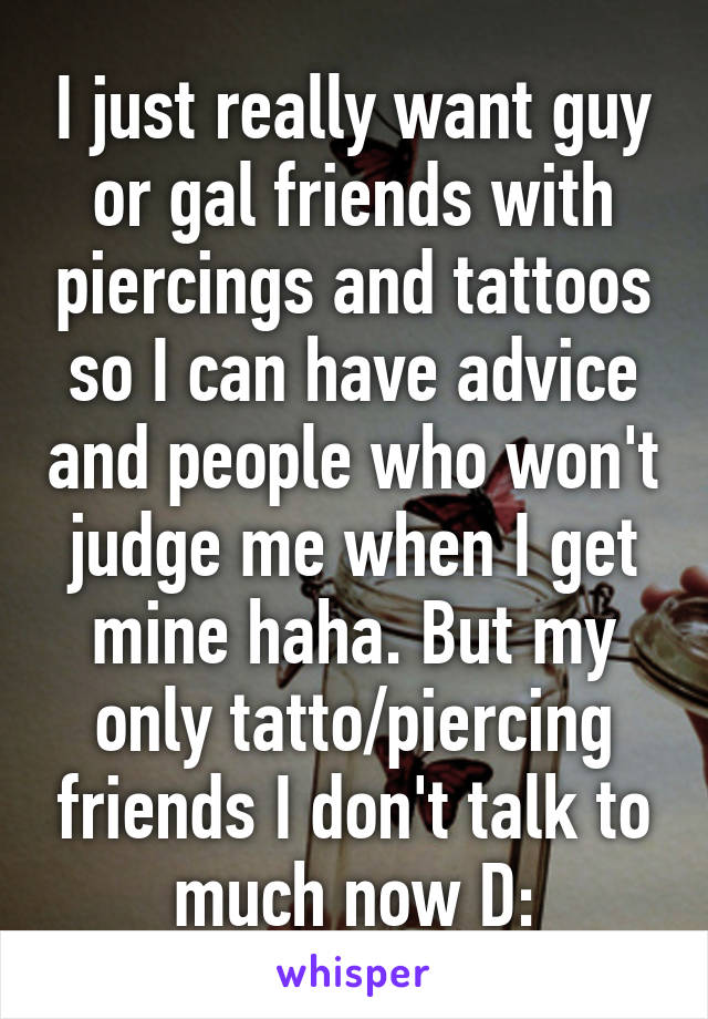 I just really want guy or gal friends with piercings and tattoos so I can have advice and people who won't judge me when I get mine haha. But my only tatto/piercing friends I don't talk to much now D:
