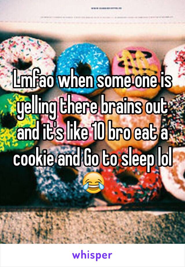 Lmfao when some one is yelling there brains out and it's like 10 bro eat a cookie and Go to sleep lol 😂