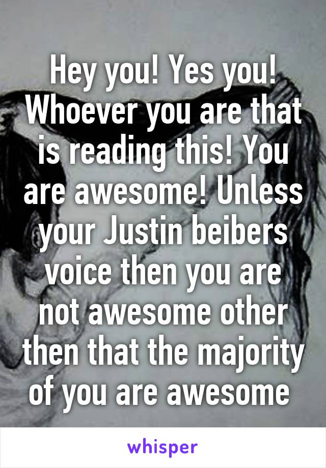 Hey you! Yes you! Whoever you are that is reading this! You are awesome! Unless your Justin beibers voice then you are not awesome other then that the majority of you are awesome 