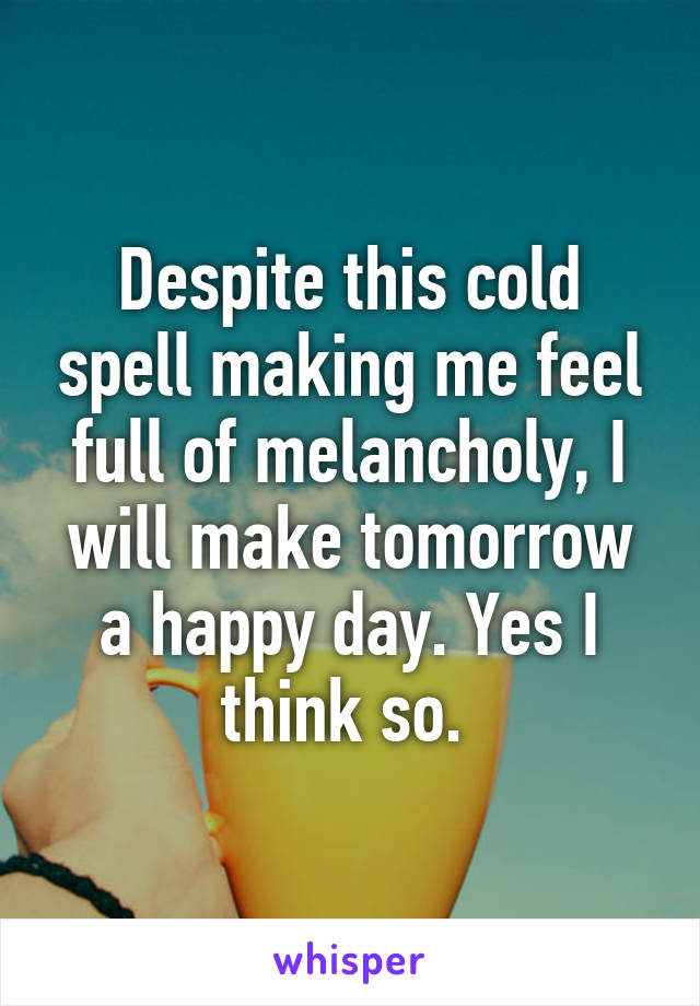 Despite this cold spell making me feel full of melancholy, I will make tomorrow a happy day. Yes I think so. 