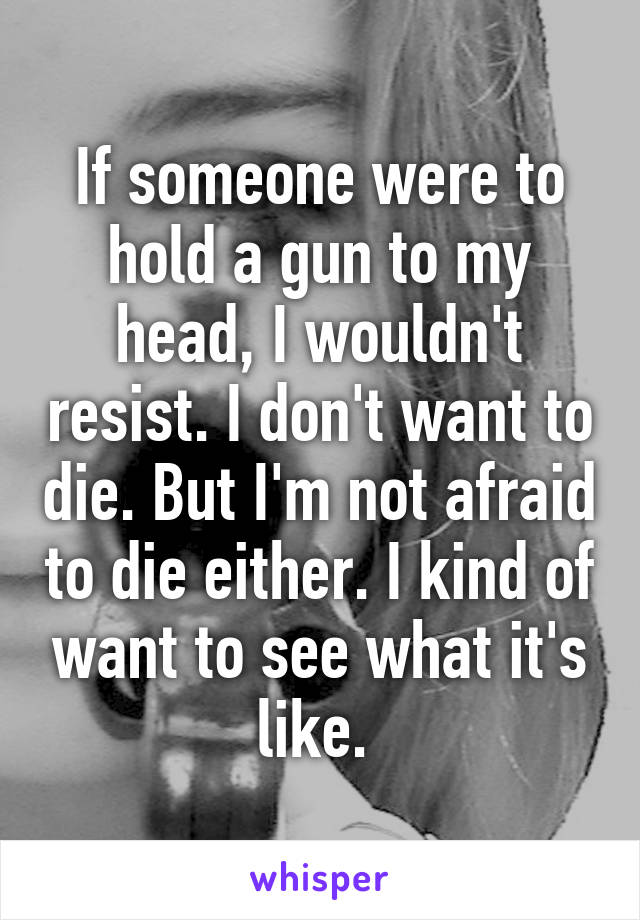 If someone were to hold a gun to my head, I wouldn't resist. I don't want to die. But I'm not afraid to die either. I kind of want to see what it's like. 