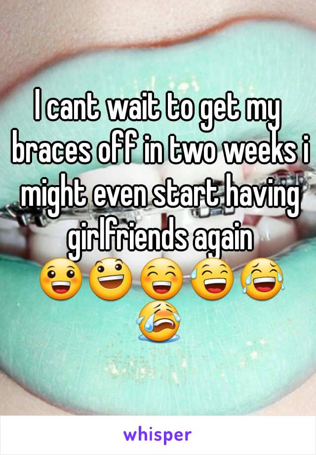 I cant wait to get my braces off in two weeks i might even start having girlfriends again 😀😃😁😅😂😭