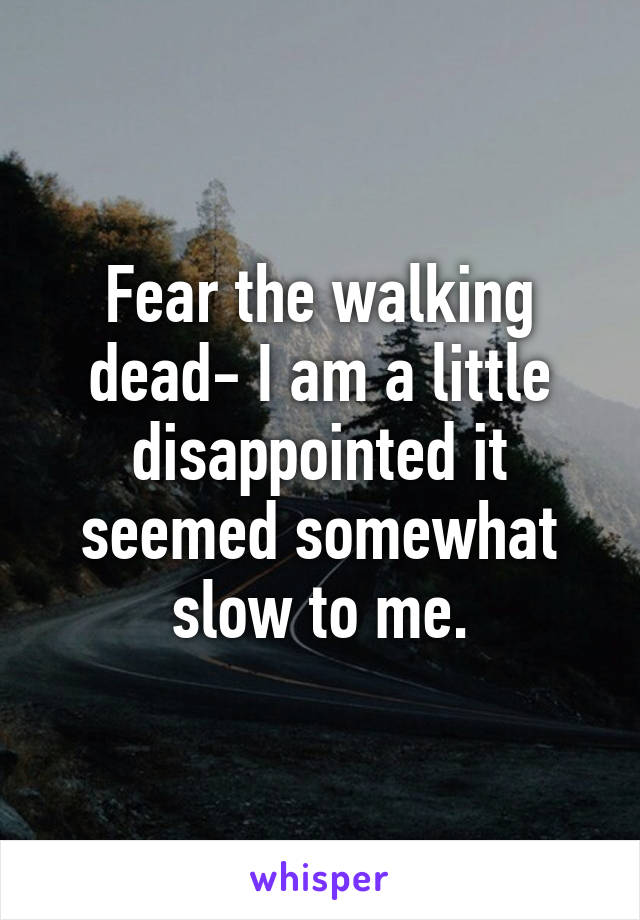 Fear the walking dead- I am a little disappointed it seemed somewhat slow to me.