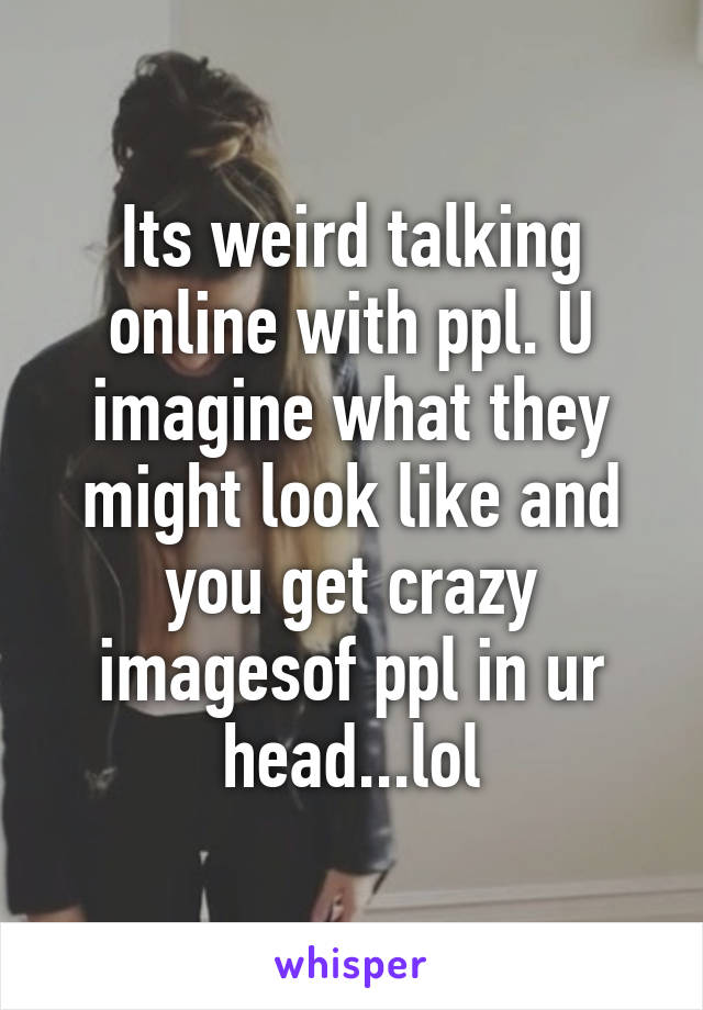 Its weird talking online with ppl. U imagine what they might look like and you get crazy imagesof ppl in ur head...lol
