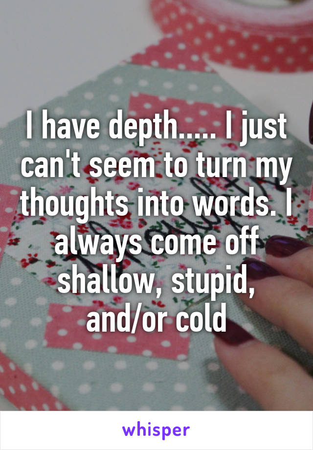 I have depth..... I just can't seem to turn my thoughts into words. I always come off shallow, stupid, and/or cold