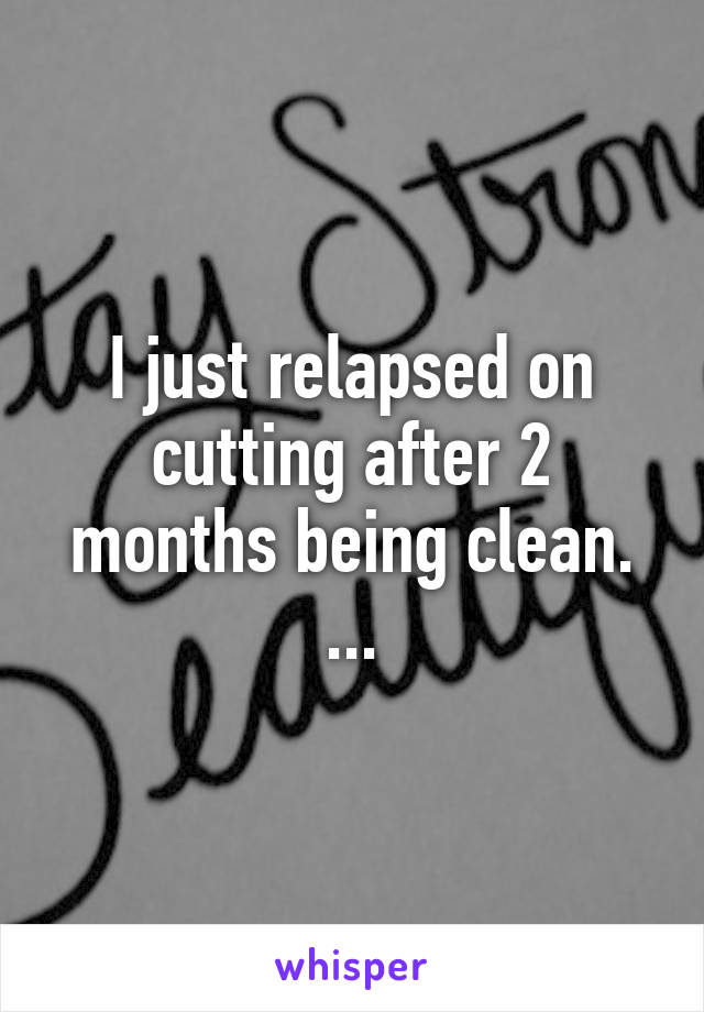 I just relapsed on cutting after 2 months being clean. ...
